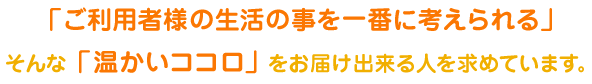 「ご利用者様の生活の事を一番に考えられる」そんな「温かいココロ」をお届け出来る人を求めています。